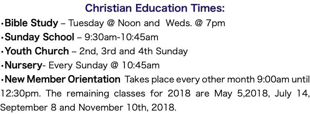 Christian Education Times: •Bible Study – Tuesday @ Noon and Weds. @ 7pm •Sunday School – 9:30am-10:45am •Youth Church – 2nd, 3rd and 4th Sunday •Nursery- Every Sunday @ 10:45am •New Member Orientation Takes place every other month 9:00am until 12:30pm. The remaining classes for 2018 are May 5,2018, July 14, September 8 and November 10th, 2018.